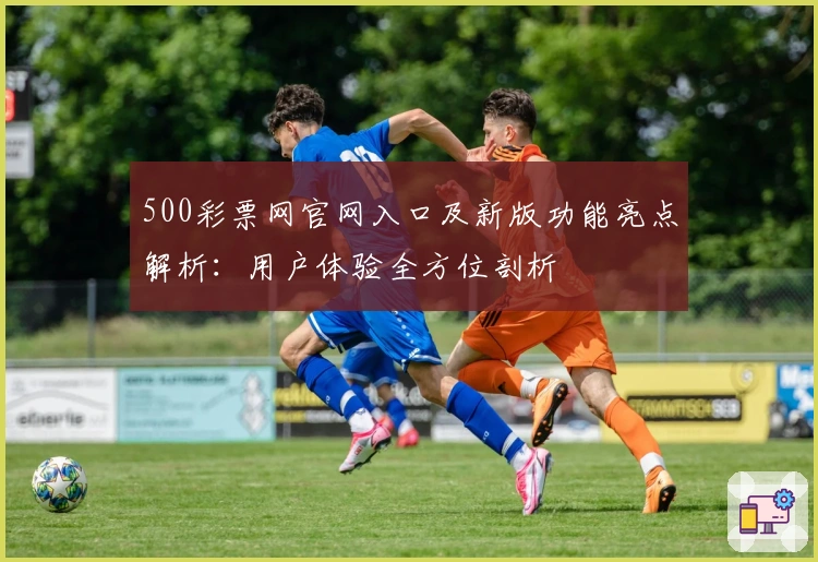 500彩票网官网入口及新版功能亮点解析：用户体验全方位剖析