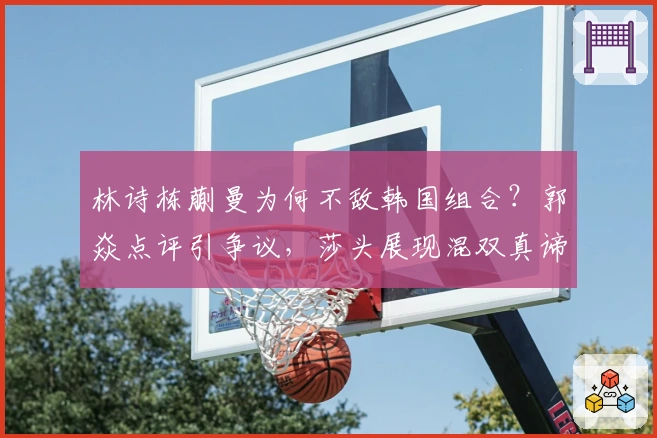 林诗栋蒯曼为何不敌韩国组合？郭焱点评引争议，莎头展现混双真谛