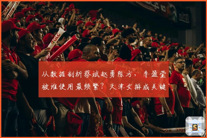 从数据剖析蔡斌赵勇陈方，李盈莹被谁使用最频繁？天津女排成关键因素