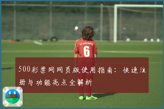 500彩票网网页版使用指南：快速注册与功能亮点全解析