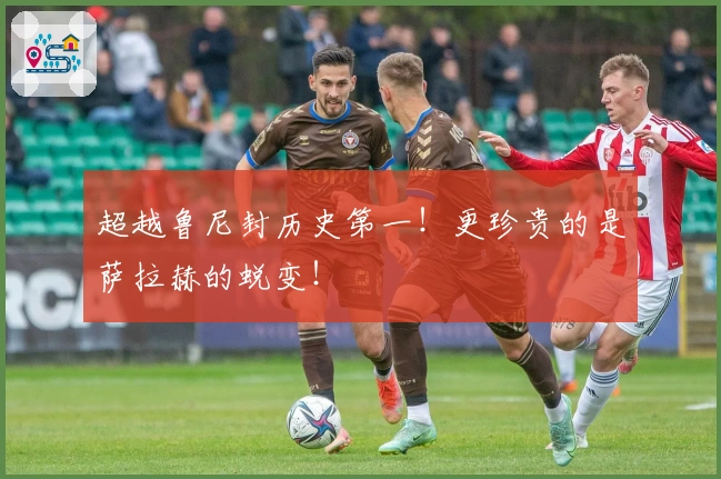 超越鲁尼封历史第一！更珍贵的是萨拉赫的蜕变！