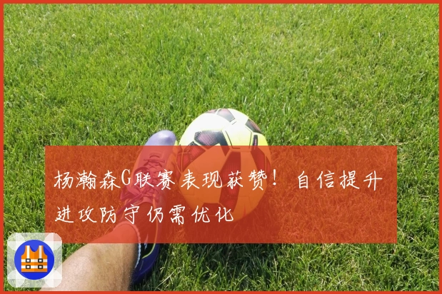 杨瀚森G联赛表现获赞！自信提升 进攻防守仍需优化