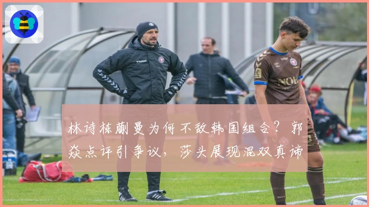 林诗栋蒯曼为何不敌韩国组合？郭焱点评引争议，莎头展现混双真谛