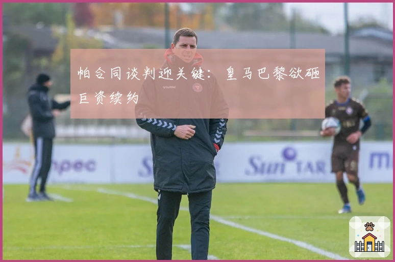 帕合同谈判迎关键：皇马巴黎欲砸巨资续约