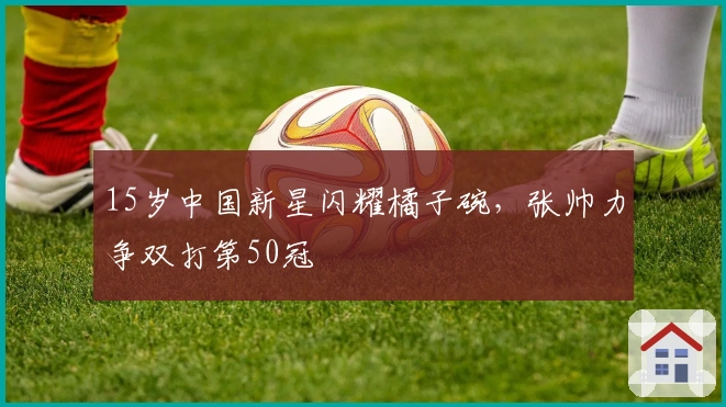 15岁中国新星闪耀橘子碗，张帅力争双打第50冠