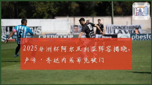 2025非洲杯阿尔及利亚阵容揭晓，卢卡·齐达内或率先破门