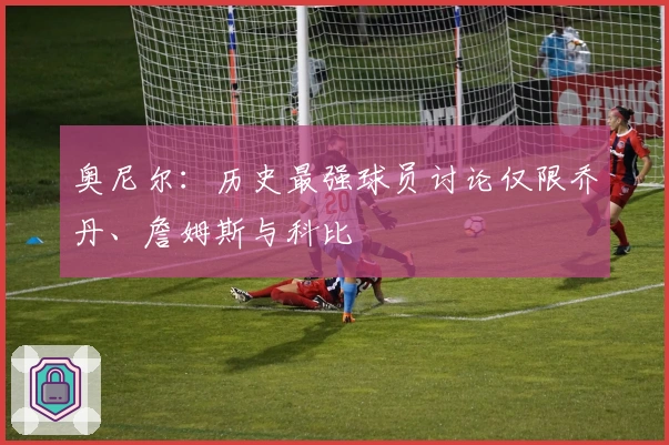 奥尼尔：历史最强球员讨论仅限乔丹、詹姆斯与科比