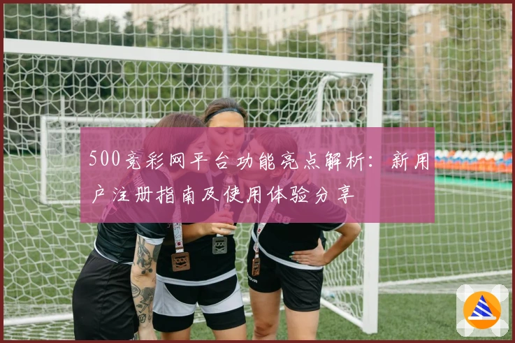500竞彩网平台功能亮点解析：新用户注册指南及使用体验分享