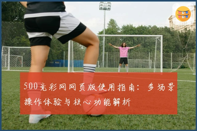 500竞彩网网页版使用指南：多场景操作体验与核心功能解析