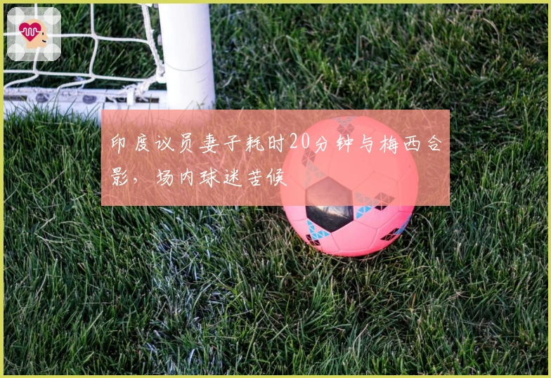 印度议员妻子耗时20分钟与梅西合影，场内球迷苦候